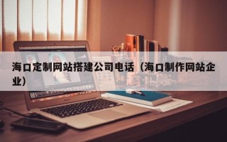淮安海口定制网站搭建公司电话（海口制作网站企业）