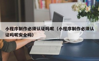 淮安小程序制作必须认证吗呢（小程序制作必须认证吗呢安全吗）