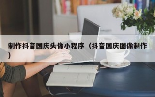 淮安制作抖音国庆头像小程序（抖音国庆图像制作）