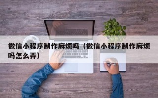 淮安微信小程序制作麻烦吗（微信小程序制作麻烦吗怎么弄）