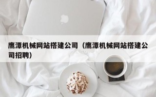 淮安鹰潭机械网站搭建公司（鹰潭机械网站搭建公司招聘）
