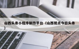 淮安山西头条小程序制作平台（山西视点今日头条）